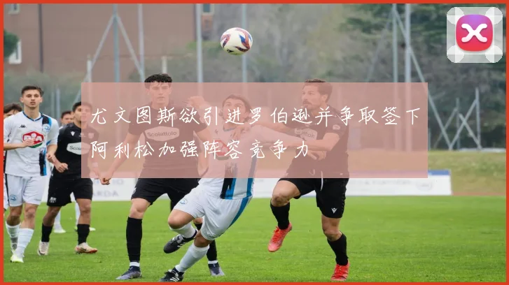尤文图斯欲引进罗伯逊并争取签下阿利松加强阵容竞争力