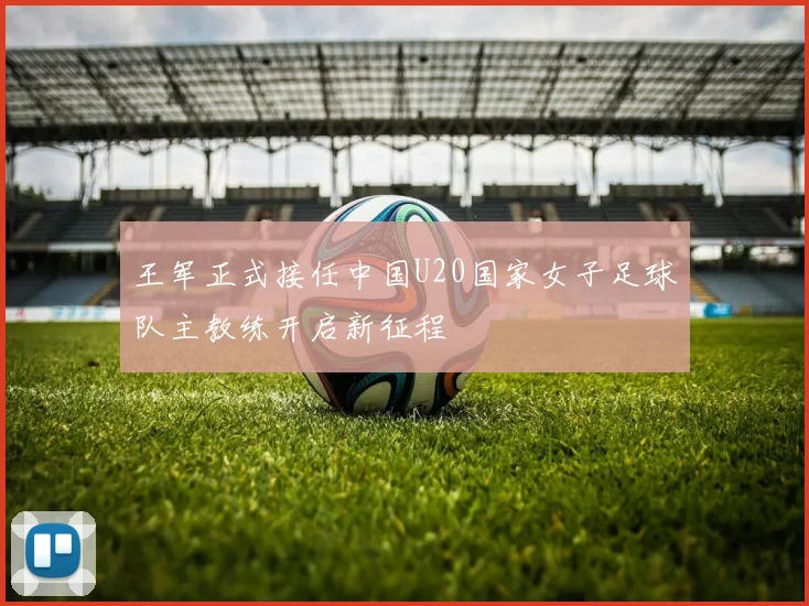 王军正式接任中国U20国家女子足球队主教练开启新征程