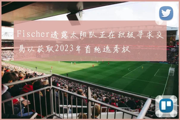Fischer透露太阳队正在积极寻求交易以获取2023年首轮选秀权