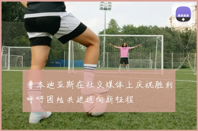 鲁本迪亚斯在社交媒体上庆祝胜利呼吁团结共进迈向新征程