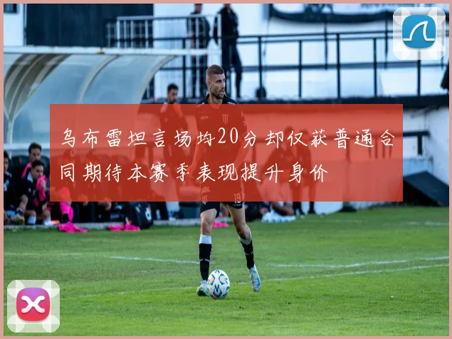 乌布雷坦言场均20分却仅获普通合同期待本赛季表现提升身价