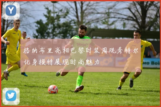 格纳布里亮相巴黎时装周观秀特尔化身模特展现时尚魅力