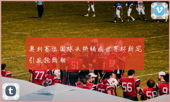 奥利塞法国球衣热销成世界杯新宠引发抢购潮
