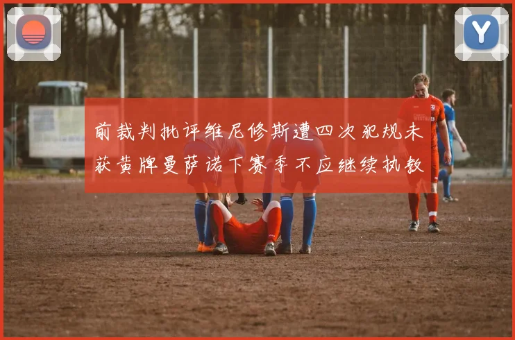 前裁判批评维尼修斯遭四次犯规未获黄牌曼萨诺下赛季不应继续执教西甲
