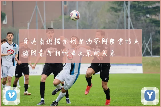 费迪南德揭示切尔西签阿隆索的关键因素与利物浦决策的关系