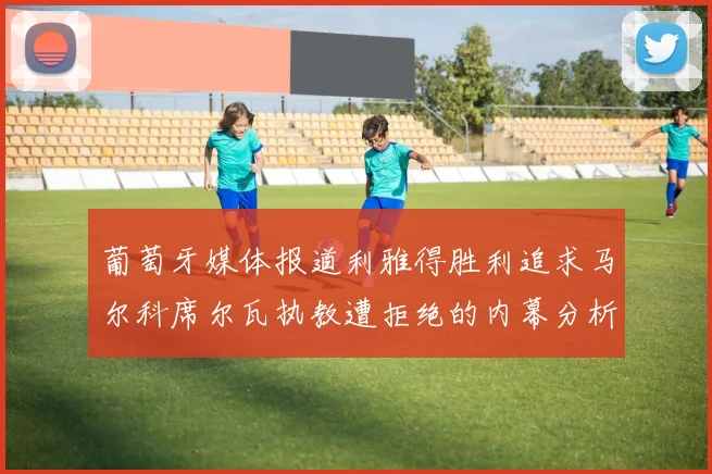 葡萄牙媒体报道利雅得胜利追求马尔科席尔瓦执教遭拒绝的内幕分析