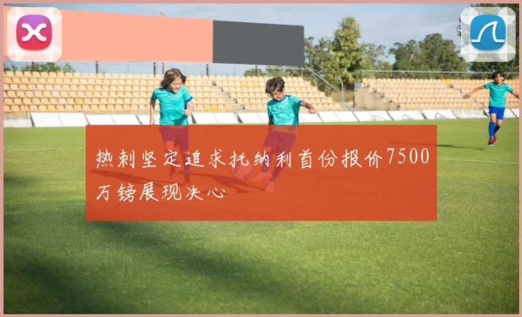 热刺坚定追求托纳利首份报价7500万镑展现决心