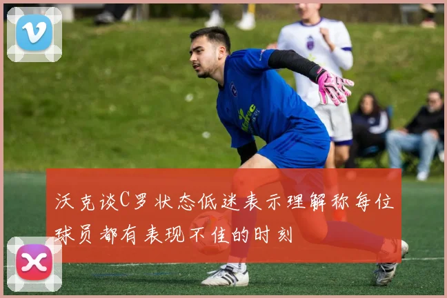 沃克谈C罗状态低迷表示理解称每位球员都有表现不佳的时刻