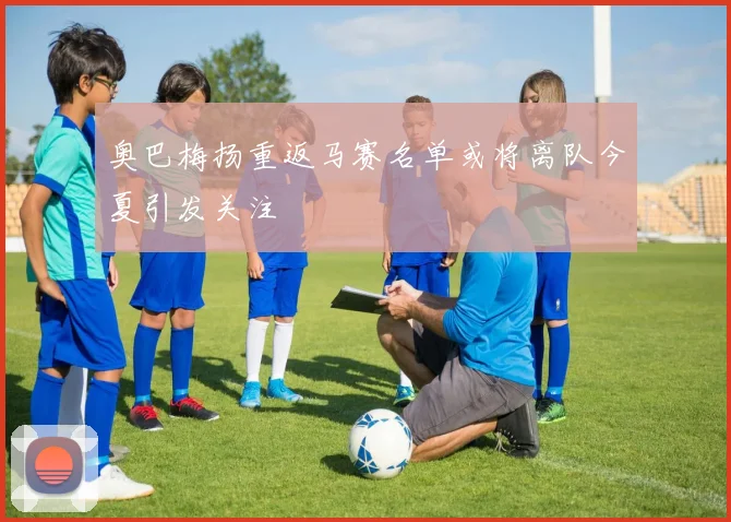 奥巴梅扬重返马赛名单或将离队今夏引发关注