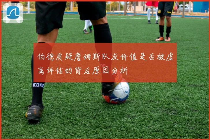 伯德质疑詹姆斯队友价值是否被虚高评估的背后原因分析