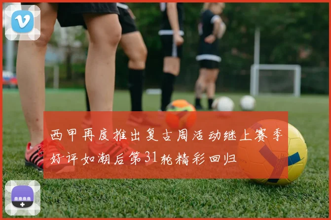 西甲再度推出复古周活动继上赛季好评如潮后第31轮精彩回归