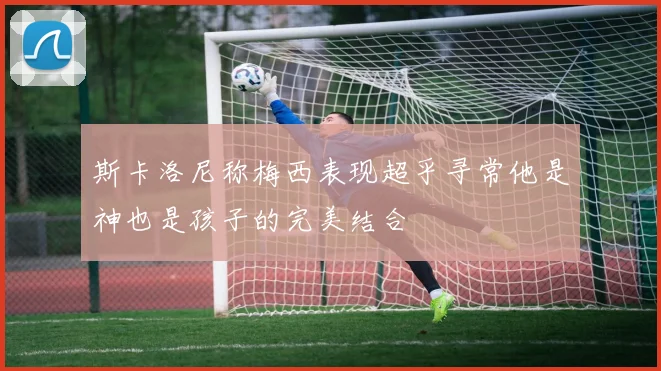 斯卡洛尼称梅西表现超乎寻常他是神也是孩子的完美结合