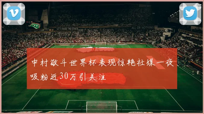 中村敬斗世界杯表现惊艳社媒一夜吸粉近30万引关注