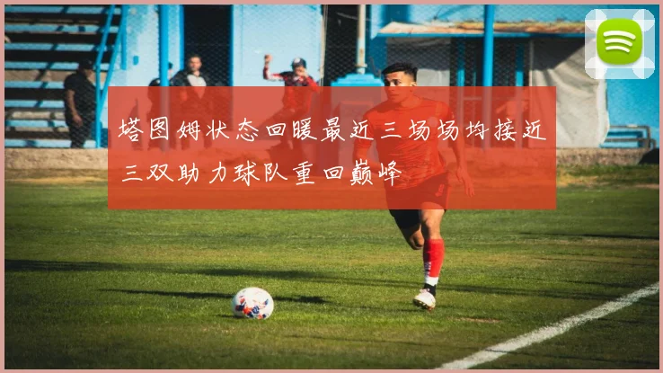 塔图姆状态回暖最近三场场均接近三双助力球队重回巅峰