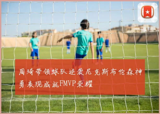 周琦带领球队逆袭尼克斯布伦森神勇表现成就FMVP荣耀