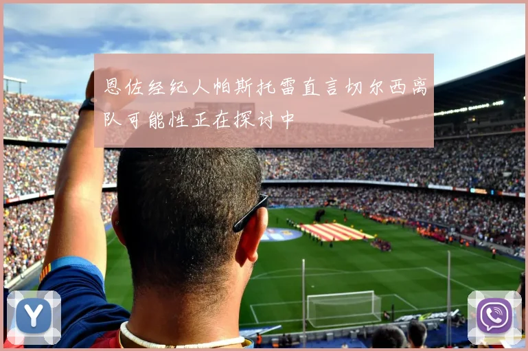 恩佐经纪人帕斯托雷直言切尔西离队可能性正在探讨中