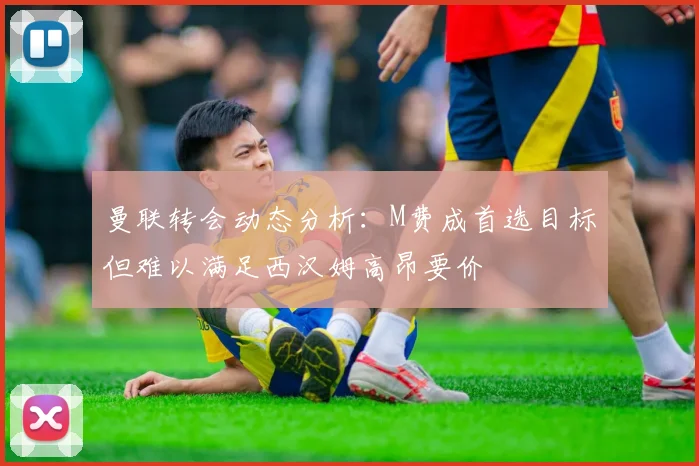 曼联转会动态分析：M费成首选目标但难以满足西汉姆高昂要价