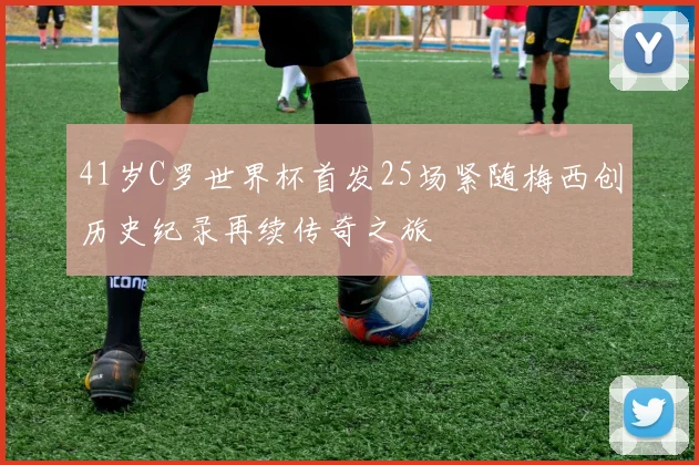 41岁C罗世界杯首发25场紧随梅西创历史纪录再续传奇之旅