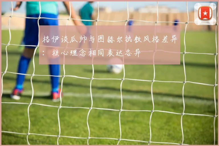 格伊谈瓜帅与图赫尔执教风格差异：核心理念相同表达各异