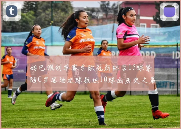 姆巴佩创单赛季欧冠新纪录15球紧随C罗客场进球数达10球成历史之最