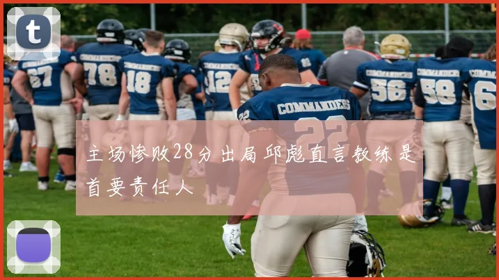 主场惨败28分出局邱彪直言教练是首要责任人